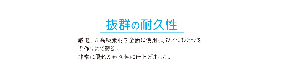 抜群の耐久性。厳選した高級素材を全面に使用し、ひとつひとつを手作りにて製造。非常に優れた耐久性に仕上げました。